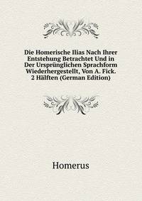Die Homerische Ilias Nach Ihrer Entstehung Betrachtet Und in Der Ursprunglichen Sprachform Wiederhergestellt, Von A. Fick. 2 Halften (German Edition)
