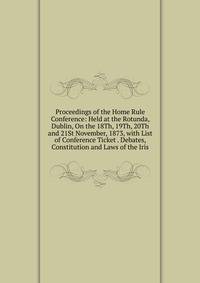 Proceedings of the Home Rule Conference: Held at the Rotunda, Dublin, On the 18Th, 19Th, 20Th and 21St November, 1873, with List of Conference Ticket . Debates, Constitution and Laws of the Iris