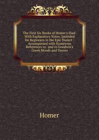 The First Six Books of Homer's Iliad: With Explanatory Notes, Intended for Beginners in the Epic Dialect : Accompanied with Numerous References to . and to Goodwin's Greek Moods and Tenses