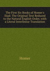 The First Six Books of Homer's Iliad: The Original Text Reduced to the Natural English Order, with a Literal Interlinear Translation