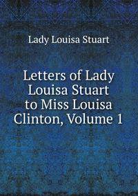 Letters of Lady Louisa Stuart to Miss Louisa Clinton, Volume 1
