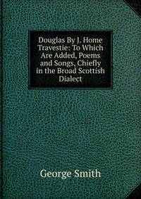 Douglas By J. Home Travestie: To Which Are Added, Poems and Songs, Chiefly in the Broad Scottish Dialect