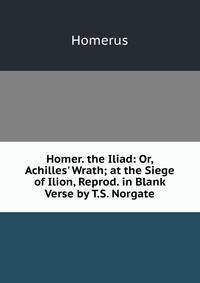 Homer. the Iliad: Or, Achilles' Wrath; at the Siege of Ilion, Reprod. in Blank Verse by T.S. Norgate