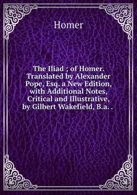 The Iliad ; of Homer. Translated by Alexander Pope, Esq. a New Edition, with Additional Notes, Critical and Illustrative, by Gilbert Wakefield, B.a. . .