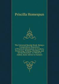 The Universal Receipt Book: Being a Compendious Repository of Practical Information in Cookery, Preserving, Pickling, Distilling, and All the Branches . to Which Is Added, Some Advice to Farmers