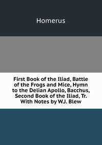 First Book of the Iliad, Battle of the Frogs and Mice, Hymn to the Delian Apollo, Bacchus, Second Book of the Iliad, Tr. With Notes by W.J. Blew