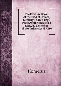 The First Six Books of the Iliad of Homer, Literally Tr. Into Engl. Prose, with Notes and a Diss., by a Member of the University H. Cary.