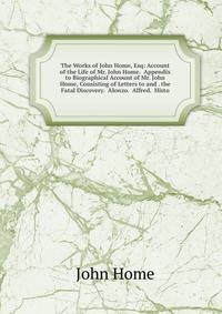 The Works of John Home, Esq: Account of the Life of Mr. John Home. Appendix to Biographical Account of Mr. John Home, Consisting of Letters to and . the Fatal Discovery. Alonzo. Alfred. Histo