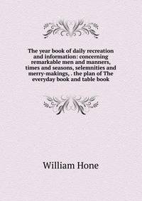The year book of daily recreation and information: concerning remarkable men and manners, times and seasons, selemnities and merry-makings, . the plan of The everyday book and table book