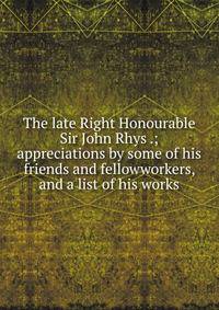The late Right Honourable Sir John Rhys .; appreciations by some of his friends and fellowworkers, and a list of his works