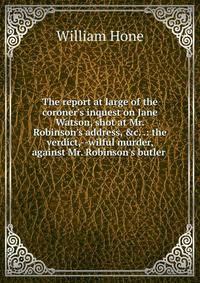 The report at large of the coroner's inquest on Jane Watson, shot at Mr. Robinson's address, &amp;c. .: the verdict,--wilful murder, against Mr. Robinson's butler .