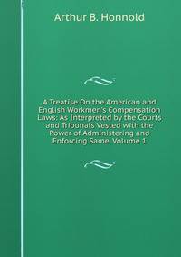 A Treatise On the American and English Workmen's Compensation Laws: As Interpreted by the Courts and Tribunals Vested with the Power of Administering and Enforcing Same, Volume 1