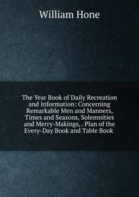 The Year Book of Daily Recreation and Information: Concerning Remarkable Men and Manners, Times and Seasons, Solemnities and Merry-Makings, . Plan of the Every-Day Book and Table Book .
