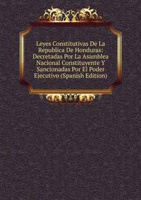 Leyes Constitutivas De La Republica De Honduras: Decretadas Por La Asamblea Nacional Constituyente Y Sancionadas Por El Poder Ejecutivo (Spanish Edition)