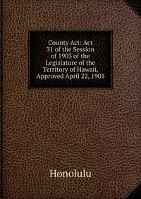 County Act: Act 31 of the Session of 1903 of the Legislature of the Territory of Hawaii, Approved April 22, 1903