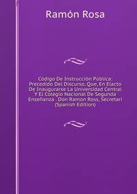 Codigo De Instruccion Publica: Precedido Del Discurso, Que, En Elacto De Inaugurarse La Universidad Central Y El Colegio Nacional De Segunda Ensenanza . Don Ramon Ross, Secretari (Spanish Edition)