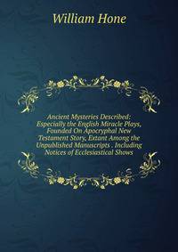 Ancient Mysteries Described: Especially the English Miracle Plays, Founded On Apocryphal New Testament Story, Extant Among the Unpublished Manuscripts . Including Notices of Ecclesiastical Shows.