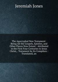The Apocryphal New Testament: Being All the Gospels, Epistles, and Other Pieces Now Extant : Attributed in the First Four Centuries to Jesus Christ, . Testament by Its Compilers : Translated, an