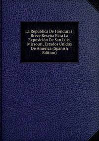 La Republica De Honduras: Breve Resena Para La Exposicion De San Luis, Missouri, Estados Unidos De America (Spanish Edition)