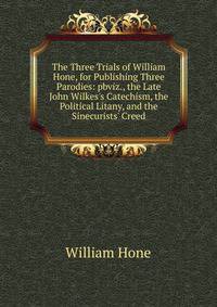 The Three Trials of William Hone, for Publishing Three Parodies: pbviz., the Late John Wilkes's Catechism, the Political Litany, and the Sinecurists' Creed.