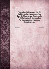 Tratados Celebrados Por El Gobierno De Honduras Con Los De Nicaragua, Guatemala Y El Salvador, Y Aprobados Por La Asamblea Nacional Constituyente
