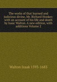 The works of that learned and judicious divine, Mr. Richard Hooker; with an account of his life and death by Isaac Walton. A new edition, with additions Volume 2