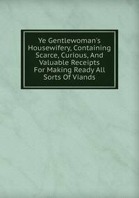 Ye Gentlewoman's Housewifery, Containing Scarce, Curious, And Valuable Receipts For Making Ready All Sorts Of Viands