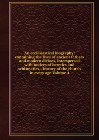 An ecclesiastical biography: containing the lives of ancient fathers and modern divines, interspersed with notices of heretics and schismatics, . history of the church in every age Volume 4