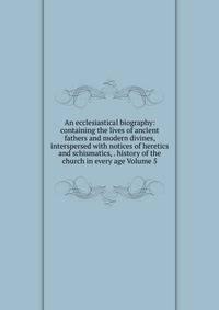 An ecclesiastical biography: containing the lives of ancient fathers and modern divines, interspersed with notices of heretics and schismatics, . history of the church in every age Volume 5
