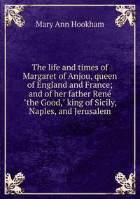 The life and times of Margaret of Anjou, queen of England and France; and of her father Ren? "the Good," king of Sicily, Naples, and Jerusalem