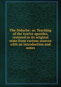 The Didache: or, Teaching of the twelve apostles, restored to its original state from various sources with an introduction and notes