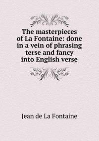 The masterpieces of La Fontaine: done in a vein of phrasing terse and fancy into English verse