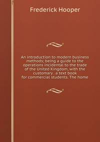 An introduction to modern business methods; being a guide to the operations incidental to the trade of the United Kingdom, with the customary . a text book for commercial students. The home