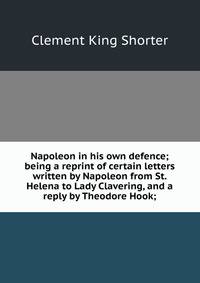 Napoleon in his own defence; being a reprint of certain letters written by Napoleon from St. Helena to Lady Clavering, and a reply by Theodore Hook;