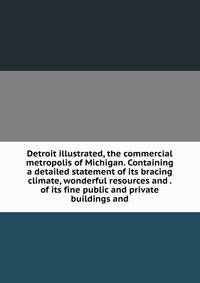 Detroit illustrated, the commercial metropolis of Michigan. Containing a detailed statement of its bracing climate, wonderful resources and . of its fine public and private buildings and