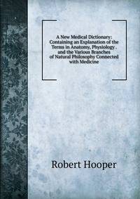 A New Medical Dictionary: Containing an Explanation of the Terms in Anatomy, Physiology . and the Various Branches of Natural Philosophy Connected with Medicine