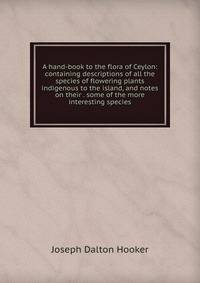 A hand-book to the flora of Ceylon: containing descriptions of all the species of flowering plants indigenous to the island, and notes on their . some of the more interesting species