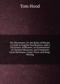 The Rhymester, Or, the Rules of Rhyme: A Guide to English Versification. with a Dictionary of Rhymes, an Examination of Classical Measures, and Comments Upon Burlesque, Comic Verse, and Song-Writing
