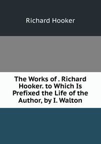 The Works of . Richard Hooker. to Which Is Prefixed the Life of the Author, by I. Walton