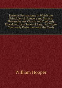Rational Recreations: In Which the Principles of Numbers and Natural Philosophy Are Clearly and Copiously Elucidated, by a Series of Easy, . All Those Commonly Performed with the Cards