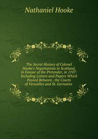 The Secret History of Colonel Hooke's Negotiations in Scotland, in Favour of the Pretender, in 1707: Including Letters and Papers Which Passed Between . the Courts of Versailles and St. Germains .