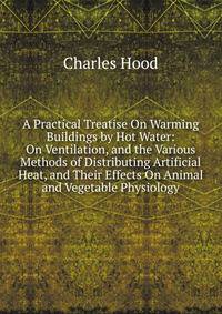 A Practical Treatise On Warming Buildings by Hot Water: On Ventilation, and the Various Methods of Distributing Artificial Heat, and Their Effects On Animal and Vegetable Physiology