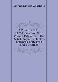 A View of the Art of Colonization: With Present Reference to the British Empire; in Letters Between a Statesman and a Colonist