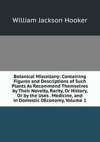 Botanical Miscellany: Containing Figures and Descriptions of Such Plants As Recommend Themselves by Their Novelty, Rarity, Or History, Or by the Uses . Medicine, and in Domestic OEconomy, Volume 1