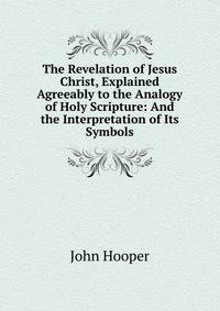 The Revelation of Jesus Christ, Explained Agreeably to the Analogy of Holy Scripture: And the Interpretation of Its Symbols