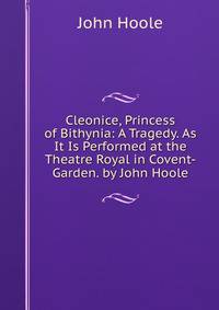 Cleonice, Princess of Bithynia: A Tragedy. As It Is Performed at the Theatre Royal in Covent-Garden. by John Hoole