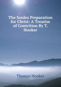 The Soules Preparation for Christ: A Treatise of Contrition By T. Hooker.