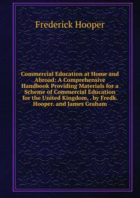 Commercial Education at Home and Abroad: A Comprehensive Handbook Providing Materials for a Scheme of Commercial Education for the United Kingdom, . by Fredk. Hooper. and James Graham