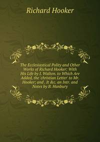 The Ecclesiastical Polity and Other Works of Richard Hooker: With His Life by I. Walton. to Which Are Added, the 'christian Letter' to Mr. Hooker; and . It &amp;c. an Intr. and Notes by B. Hanbury