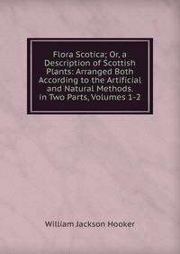 Flora Scotica; Or, a Description of Scottish Plants: Arranged Both According to the Artificial and Natural Methods. in Two Parts, Volumes 1-2